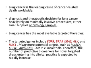 • Lung cancer is the leading cause of cancer-related
death worldwide.
• diagnosis and therapeutic decision for lung cancer
heavily rely on minimally invasive procedures, either
small biopsies or cytology samples.
• Lung cancer has the most available targeted therapies.
• The targeted genes include EGFR, BRAF, KRAS, ALK, and
ROS1 . Many more potential targets, such as PIK3CA,
FGFR1, and DDR2 , are in clinical trials. Therefore, the
number of predictive biomarkers for novel targeted
drugs entering into clinical practice is expected to
rapidly increase.
 