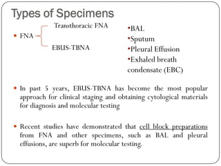 Types of Specimens
 FNA
 In past 5 years, EBUS-TBNA has become the most popular
approach for clinical staging and obtaining cytological materials
for diagnosis and molecular testing
 Recent studies have demonstrated that cell block preparations
from FNA and other specimens, such as BAL and pleural
effusions, are superb for molecular testing.
Transthoracic FNA
EBUS-TBNA
•BAL
•Sputum
•Pleural Effusion
•Exhaled breath
condensate (EBC)
 
