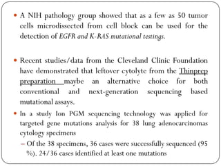  A NIH pathology group showed that as a few as 50 tumor
cells microdissected from cell block can be used for the
detection of EGFR and K-RAS mutational testings.
 Recent studies/data from the Cleveland Clinic Foundation
have demonstrated that leftover cytolyte from the Thinprep
preparation maybe an alternative choice for both
conventional and next-generation sequencing based
mutational assays.
 In a study Ion PGM sequencing technology was applied for
targeted gene mutations analysis for 38 lung adenocarcinomas
cytology specimens
– Of the 38 specimens, 36 cases were successfully sequenced (95
%). 24/36 cases identified at least one mutations
 