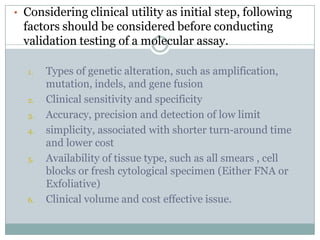 • Considering clinical utility as initial step, following
factors should be considered before conducting
validation testing of a molecular assay.
1. Types of genetic alteration, such as amplification,
mutation, indels, and gene fusion
2. Clinical sensitivity and specificity
3. Accuracy, precision and detection of low limit
4. simplicity, associated with shorter turn-around time
and lower cost
5. Availability of tissue type, such as all smears , cell
blocks or fresh cytological specimen (Either FNA or
Exfoliative)
6. Clinical volume and cost effective issue.
 