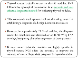  Thyroid cancer typically occurs in thyroid nodules. FNA
followed by cytological examination is an accurate and cost
effective diagnostic method for evaluating thyroid nodules.
 This commonly used approach allows detecting cancer or
establishing a diagnosis of a benign nodule in most cases.
 However, in approximately 25 % of nodules, the diagnosis
cannot be established and classified as Cat III/IV/V by FNA
cytology, hampering clinical management of these patients.
 Because some molecular markers are highly specific in
thyroid cancer, NGS offers the potential to improve the
accuracy of cancer diagnosis & prognosis in thyroid nodules.
 