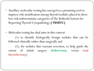 • Ancillary molecular testing has emerged as a promising tool to
improve risk stratification among thyroid nodules placed in these
low-risk indeterminate categories ofThe Bethesda System for
ReportingThyroid Cytopathology (TBSRTC)
• Molecular testing has dual aims in this context
(1) to identify biologically benign nodules that can be
followed clinically rather than surgically and
(2), for nodules that warrant resection, to help guide the
extent of initial surgery (lobectomy versus total
thyroidectomy)
 