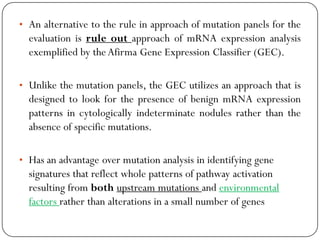 • An alternative to the rule in approach of mutation panels for the
evaluation is rule out approach of mRNA expression analysis
exemplified by theAfirma Gene Expression Classifier (GEC).
• Unlike the mutation panels, the GEC utilizes an approach that is
designed to look for the presence of benign mRNA expression
patterns in cytologically indeterminate nodules rather than the
absence of specific mutations.
• Has an advantage over mutation analysis in identifying gene
signatures that reflect whole patterns of pathway activation
resulting from both upstream mutations and environmental
factors rather than alterations in a small number of genes
 