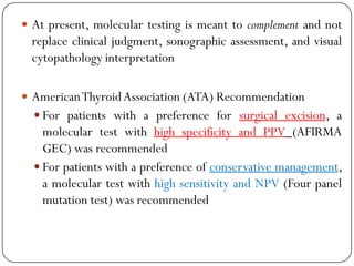  At present, molecular testing is meant to complement and not
replace clinical judgment, sonographic assessment, and visual
cytopathology interpretation
 AmericanThyroidAssociation (ATA) Recommendation
 For patients with a preference for surgical excision, a
molecular test with high specificity and PPV (AFIRMA
GEC) was recommended
 For patients with a preference of conservative management,
a molecular test with high sensitivity and NPV (Four panel
mutation test) was recommended
 