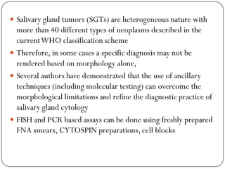  Salivary gland tumors (SGTs) are heterogeneous nature with
more than 40 different types of neoplasms described in the
currentWHO classification scheme
 Therefore, in some cases a specific diagnosis may not be
rendered based on morphology alone,
 Several authors have demonstrated that the use of ancillary
techniques (including molecular testing) can overcome the
morphological limitations and refine the diagnostic practice of
salivary gland cytology
 FISH and PCR based assays can be done using freshly prepared
FNA smears, CYTOSPIN preparations, cell blocks
 