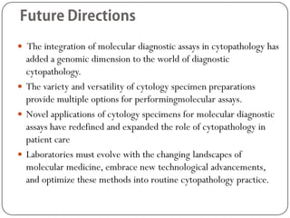  The integration of molecular diagnostic assays in cytopathology has
added a genomic dimension to the world of diagnostic
cytopathology.
 The variety and versatility of cytology specimen preparations
provide multiple options for performingmolecular assays.
 Novel applications of cytology specimens for molecular diagnostic
assays have redefined and expanded the role of cytopathology in
patient care
 Laboratories must evolve with the changing landscapes of
molecular medicine, embrace new technological advancements,
and optimize these methods into routine cytopathology practice.
 