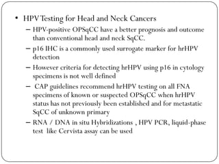 • HPVTesting for Head and Neck Cancers
– HPV-positive OPSqCC have a better prognosis and outcome
than conventional head and neck SqCC.
– p16 IHC is a commonly used surrogate marker for hrHPV
detection
– However criteria for detecting hrHPV using p16 in cytology
specimens is not well defined
– CAP guidelines recommend hrHPV testing on all FNA
specimens of known or suspected OPSqCC when hrHPV
status has not previously been established and for metastatic
SqCC of unknown primary
– RNA / DNA in situ Hybridizations , HPV PCR, liquid-phase
test like Cervista assay can be used
 