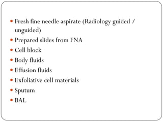  Fresh fine needle aspirate (Radiology guided /
unguided)
 Prepared slides from FNA
 Cell block
 Body fluids
 Effusion fluids
 Exfoliative cell materials
 Sputum
 BAL
 
