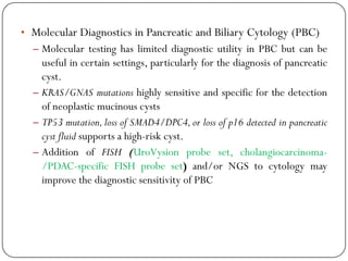 • Molecular Diagnostics in Pancreatic and Biliary Cytology (PBC)
– Molecular testing has limited diagnostic utility in PBC but can be
useful in certain settings, particularly for the diagnosis of pancreatic
cyst.
– KRAS/GNAS mutations highly sensitive and specific for the detection
of neoplastic mucinous cysts
– TP53 mutation,loss of SMAD4/DPC4,or loss of p16 detected in pancreatic
cyst fluid supports a high-risk cyst.
– Addition of FISH (UroVysion probe set, cholangiocarcinoma-
/PDAC-specific FISH probe set) and/or NGS to cytology may
improve the diagnostic sensitivity of PBC
 