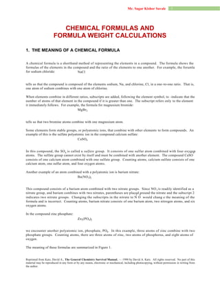 1Mr. Sagar Kishor Savale
CaSO4
MgBr2
Zn (PO )
Ba(NO )
4 23
3 2
CHEMICAL FORMULAS AND
FORMULA WEIGHT CALCULATIONS
1. THE MEANING OF A CHEMICAL FORMULA
A chemical formula is a shorthand method of representing the elements in a compound. The formula shows the
formulas of the elements in the compound and the ratio of the elements to one another. For example, the forumla
for sodium chloride:
tells us that the compound is composed of the elements sodium, Na, and chlorine, Cl, in a one-to-one ratio. That is,
one atom of sodium combines with one atom of chlorine.
When elements combine in different ratios, subscripts are added, following the element symbol, to -indicate that the
number of atoms of that element in the compound if it is greater than one. The subscript refers only to the element
it immediately follows. For example, the formula for magnesium bromide:
tells us that two bromine atoms combine with one magnesium atom.
Some elements form stable groups, or polyatomic ions, that combine with other elements to form compounds. An
example of this is the sulfate polyatomic ion in the compound calcium sulfate:
In this compound, the SO is called a sulfate group. It consists of one sulfur atom combined with four oxygen
atoms. The sulfate group cannot exist by itself and must be combined with another element. The compound CaSO
consists of one calcium atom combined with one sulfate group. Counting atoms, calcium sulfate consists of one
calcium atom, one sulfur atom, and four oxygen atoms.
Another example of an atom combined with a polyatomic ion is barium nitrate:
This compound consists of a barium atom combined with two nitrate groups. Since NO is readily identified as a
nitrate group, and barium combines with two nitrates, parentheses are placed around the nitrate and the subscript 2
indicates two nitrate groups. Changing the subscripts in the nitrate to N O would chang e the meaning of the
formula and is incorrect. Counting atoms, barium nitrate consists of one barium atom, two nitrogen atoms, and six
oxygen atoms.
In the compound zinc phosphate:
we encounter another polyatomic ion, phosphate, PO . In this example, three atoms of zinc combine with two
phosphate groups. Counting atoms, there are three atoms of zinc, two atoms of phosphorus, and eight atoms of
oxygen.
The meaning of these formulas are summarized in Figure 1.
Reprinted from Katz, David A., The General Chemistry Survival Manual, — 1990 by David A. Katz. All rights reserved. No part of this
material may be reproduced in any form or by any means, electronic or mechanical, including photocopying, without permission in writing from
the author.
NaCl
4 4
3
2 6
4
 