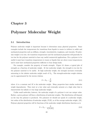 Chapter 3 
Polymer Molecular Weight 
3.1 Introduction 
Polymer molecular weight is important because it determines many physical properties. Some 
examples include the temperatures for transitions from liquids to waxes to rubbers to solids and 
mechanical properties such as stiffness, strength, viscoelasticity, toughness, and viscosity. If molec-ular 
weight is too low, the transition temperatures and the mechanical properties will generally be 
too low for the polymer material to have any useful commercial applications. For a polymer to be 
useful it must have transition temperatures to waxes or liquids that are above room temperatures 
and it must have mechanical properties sufficient to bear design loads. 
For example, consider the property of tensile strength. Figure 3.1 shows a typical plot of 
strength as a function of molecular weight. At low molecular weight, the strength is too low for 
the polymer material to be useful. At high molecular weight, the strength increases eventually 
saturating to the infinite molecular weight result of S1. The strength-molecular weight relation 
can be approximated by the inverse relation 
S = S1 − 
A 
M 
(3.1) 
where A is a constant and M is the molecular weight. Many properties have similar molecular 
weight dependencies. They start at a low value and eventually saturate at a high value that is 
characteristic for infinite or very large molecular weight. 
Unlike small molecules, however, the molecular weight of a polymer is not one unique value. 
Rather, a given polymer will have a distribution of molecular weights. The distribution will depend 
on the way the polymer is produced. For polymers we should not speak of a molecular weight, 
but rather of the distribution of molecular weight, P(M), or of the average molecular weight, hMi. 
Polymer physical properties will be functions of the molecular weight distribution function as in 
S = S1 − 
A 
F[P(M)] 
(3.2) 
43 
 