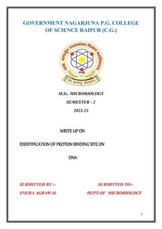 1
GOVERNMENT NAGARJUNA P.G. COLLEGE
OF SCIENCE RAIPUR (C.G.)
M.Sc. MICROBIOLOGY
SEMESTER - 2
2022-23
WRITE UP ON
IDENTIFICATION OF PROTEIN BINDING SITE ON
DNA
SUBMITTED BY :- SUBMITTED TO:-
SNEHA AGRAWAL DEPT.OF MICROBIOLOGY
 