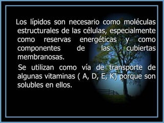 Los lípidos son necesario como moléculas
estructurales de las células, especialmente
como reservas energéticas y como
componentes de las cubiertas
membranosas.
Se utilizan como vía de transporte de
algunas vitaminas ( A, D, E, K) porque son
solubles en ellos.
 