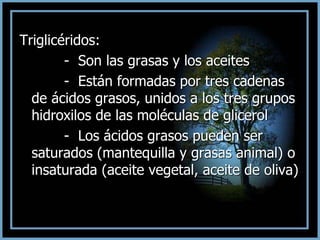 Triglicéridos:
- Son las grasas y los aceites
- Están formadas por tres cadenas
de ácidos grasos, unidos a los tres grupos
hidroxilos de las moléculas de glicerol
- Los ácidos grasos pueden ser
saturados (mantequilla y grasas animal) o
insaturada (aceite vegetal, aceite de oliva)
 
