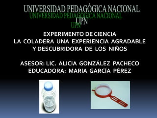 UNIVERSIDAD PEDAGÓGICA NACIONAL UPN EXPERIMENTO DE CIENCIA  LA  COLADERA  UNA  EXPERIENCIA  AGRADABLE  Y DESCUBRIDORA  DE  LOS  NIÑOS   ASESOR: LIC.  ALICIA  GONZÁLEZ  PACHECO   EDUCADORA:  MARIA  GARCÍA  PÉREZ  