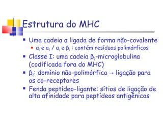 Estrutura do MHC
 Uma cadeia α ligada de forma não-covalente
 α1 e α2 / α1 e β1 : contém resíduos polimórficos
 Classe I: uma cadeia β2-microglobulina
(codificada fora do MHC)
 β2: domínio não-polimórfico → ligação para
os co-receptores
 Fenda peptídeo-ligante: sítios de ligação de
alta afinidade para peptídeos antigênicos
 