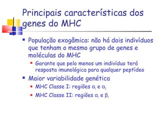 Principais características dos
genes do MHC
 População exogâmica: não há dois indivíduos
que tenham o mesmo grupo de genes e
moléculas do MHC
 Garante que pelo menos um indivíduo terá
resposta imunológica para qualquer peptídeo
 Maior variabilidade genética
 MHC Classe I: regiões α1 e α2
 MHC Classe II: regiões α1 e β1
 