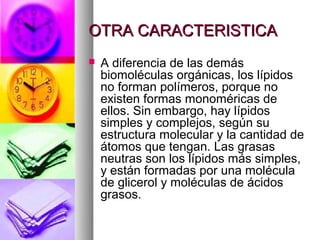 OTRA CARACTERISTICA
   A diferencia de las demás
    biomoléculas orgánicas, los lípidos
    no forman polímeros, porque no
    existen formas monoméricas de
    ellos. Sin embargo, hay lípidos
    simples y complejos, según su
    estructura molecular y la cantidad de
    átomos que tengan. Las grasas
    neutras son los lípidos más simples,
    y están formadas por una molécula
    de glicerol y moléculas de ácidos
    grasos.
 