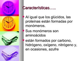 Características…..

   Al igual que los glúcidos, las
    proteínas están formadas por
    monómeros.
   Sus monómeros son
    aminoácidos
   están formados por carbono,
    hidrógeno, oxígeno, nitrógeno y,
    en ocasiones, azufre
 