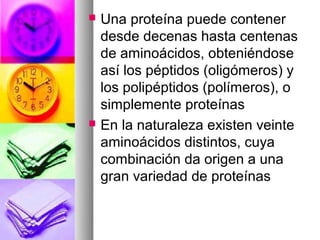    Una proteína puede contener
    desde decenas hasta centenas
    de aminoácidos, obteniéndose
    así los péptidos (oligómeros) y
    los polipéptidos (polímeros), o
    simplemente proteínas
   En la naturaleza existen veinte
    aminoácidos distintos, cuya
    combinación da origen a una
    gran variedad de proteínas
 