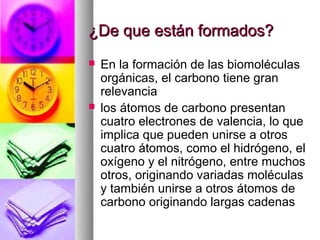 ¿De que están formados?
   En la formación de las biomoléculas
    orgánicas, el carbono tiene gran
    relevancia
   los átomos de carbono presentan
    cuatro electrones de valencia, lo que
    implica que pueden unirse a otros
    cuatro átomos, como el hidrógeno, el
    oxígeno y el nitrógeno, entre muchos
    otros, originando variadas moléculas
    y también unirse a otros átomos de
    carbono originando largas cadenas
 