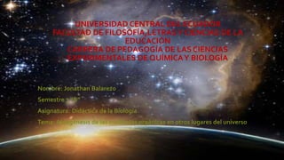 UNIVERSIDAD CENTRAL DEL ECUADOR
FACULTAD DE FILOSOFÍA,LETRASY CIENCIAS DE LA
EDUCACIÓN
CARRERA DE PEDAGOGÍA DE LAS CIENCIAS
EXPERIMENTALES DE QUÍMICAY BIOLOGÍA
Nombre: Jonathan Balarezo
Semestre 7 “B”
Asignatura: Didáctica de la Biología
Tema: Abiogénesis de las moléculas orgánicas en otros lugares del universo
 