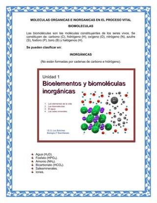 MOLECULAS ORGANICAS E INORGANICAS EN EL PROCESO VITAL
BIOMOLECULAS
Las biomoléculas son las moléculas constituyentes de los seres vivos. Se
constituyen de: carbono (C), hidrógeno (H), oxígeno (O), nitrógeno (N), azufre
(S), fosforo (P), boro (B) y halógenos (H).
Se pueden clasificar en:
INORGÁNICAS
(No están formadas por cadenas de carbono e hidrógeno).

Agua (H2O).
Fosfato (HPO4).
Amonio (NH4).
Bicarbonato (HCO4).
Salesminerales.
Iones.

 