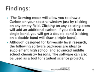  The Drawing mode will allow you to draw a
Carbon on your spectral window just by clicking
on any empty field. Clicking on any existing atom
will add an additional carbon. If you click on a
single bond, you will get a double bond (clicking
on a double bond will draw a triple bond).
 Although designed for University level research,
the following software packages are ideal to
supplement high school and advanced middle
school chemistry lessons. The software can also
be used as a tool for student science projects.
UNIVERSITY OF
EDUCATION,OKARA CAMPUS 10
 