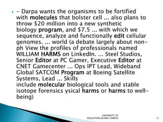  - Darpa wants the organisms to be fortified
with molecules that bolster cell ... also plans to
throw $20 million into a new synthetic
biology program, and $7.5 ... with which we
sequence, analyze and functionally edit cellular
genomes. ... world (a debate largely about non-
ph View the profiles of professionals named
WILLIAM HARMS on LinkedIn. ... Steel Studios,
Senior Editor at PC Gamer, Executive Editor at
CNET Gamecenter ... Ops IPT Lead, Wideband
Global SATCOM Program at Boeing Satellite
Systems, Lead ... Skills
include molecular biological tools and stable
isotope forensics ysical harms or harms to well-
being)
UNIVERSITY OF
EDUCATION,OKARA CAMPUS 11
 