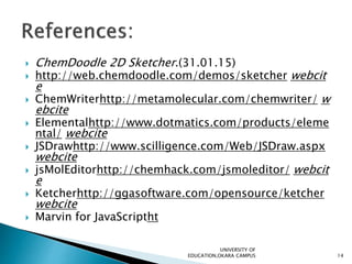  ChemDoodle 2D Sketcher.(31.01.15)
 http://web.chemdoodle.com/demos/sketcher webcit
e
 ChemWriterhttp://metamolecular.com/chemwriter/ w
ebcite
 Elementalhttp://www.dotmatics.com/products/eleme
ntal/ webcite
 JSDrawhttp://www.scilligence.com/Web/JSDraw.aspx
webcite
 jsMolEditorhttp://chemhack.com/jsmoleditor/ webcit
e
 Ketcherhttp://ggasoftware.com/opensource/ketcher
webcite
 Marvin for JavaScriptht
UNIVERSITY OF
EDUCATION,OKARA CAMPUS 14
 