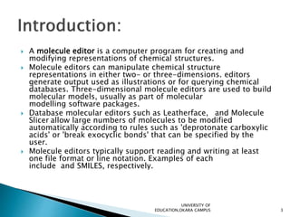  A molecule editor is a computer program for creating and
modifying representations of chemical structures.
 Molecule editors can manipulate chemical structure
representations in either two- or three-dimensions. editors
generate output used as illustrations or for querying chemical
databases. Three-dimensional molecule editors are used to build
molecular models, usually as part of molecular
modelling software packages.
 Database molecular editors such as Leatherface, and Molecule
Slicer allow large numbers of molecules to be modified
automatically according to rules such as 'deprotonate carboxylic
acids' or 'break exocyclic bonds' that can be specified by the
user.
 Molecule editors typically support reading and writing at least
one file format or line notation. Examples of each
include and SMILES, respectively.
UNIVERSITY OF
EDUCATION,OKARA CAMPUS 3
 