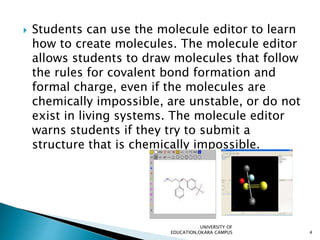  Students can use the molecule editor to learn
how to create molecules. The molecule editor
allows students to draw molecules that follow
the rules for covalent bond formation and
formal charge, even if the molecules are
chemically impossible, are unstable, or do not
exist in living systems. The molecule editor
warns students if they try to submit a
structure that is chemically impossible.
UNIVERSITY OF
EDUCATION,OKARA CAMPUS 4
 