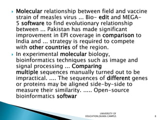  Molecular relationship between field and vaccine
strain of measles virus ... Bio- edit and MEGA-
5 software to find evolutionary relationship
between ... Pakistan has made significant
improvement in EPI coverage in comparison to
India and ... strategy is required to compete
with other countries of the region.
 In experimental molecular biology,
bioinformatics techniques such as image and
signal processing ... Comparing
multiple sequences manually turned out to be
impractical. .... The sequences of different genes
or proteins may be aligned side-by-side to
measure their similarity. ..... Open-source
bioinformatics softwar
UNIVERSITY OF
EDUCATION,OKARA CAMPUS 8
 