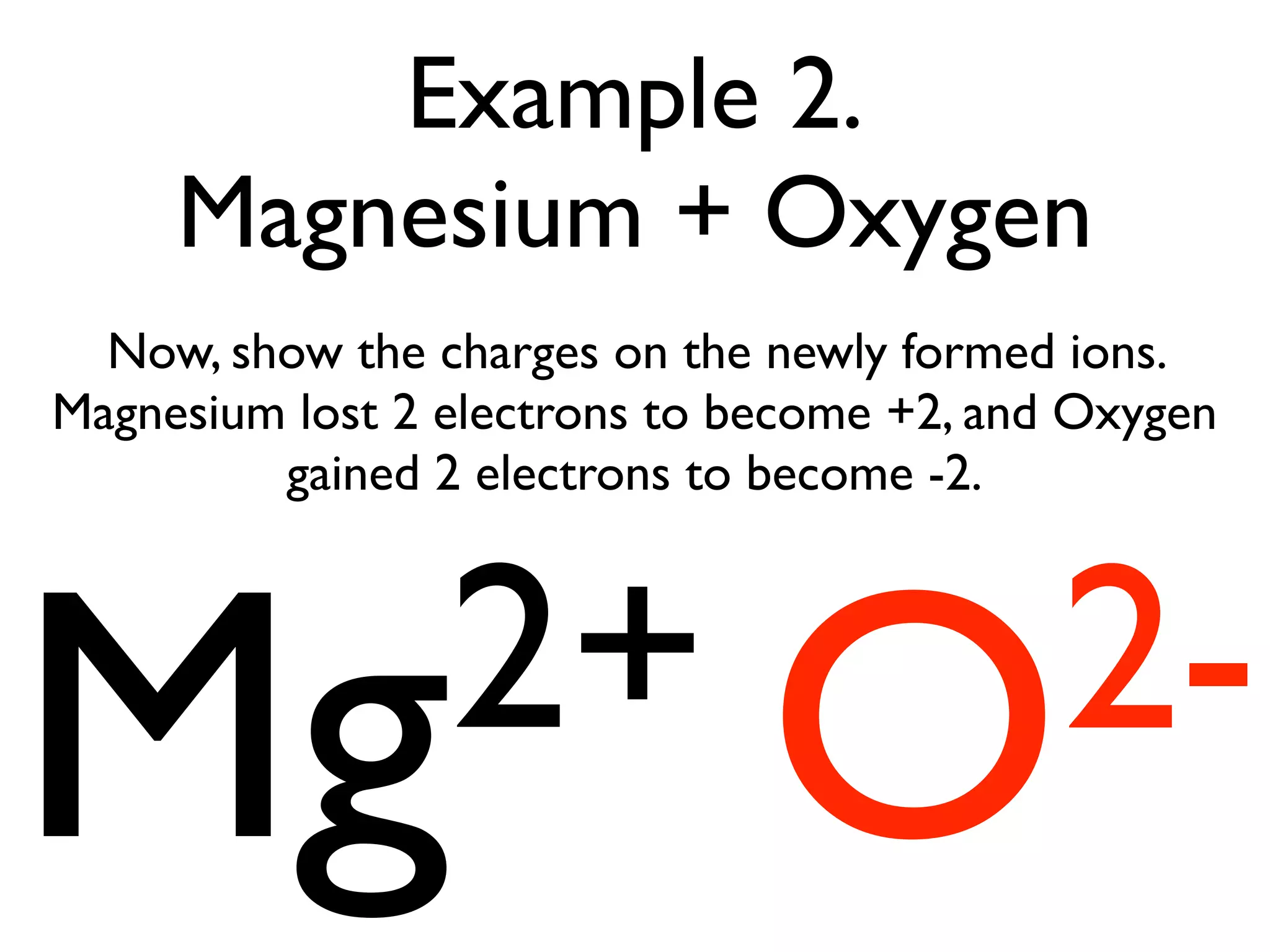 Example 2.
     Magnesium + Oxygen
  Now, show the charges on the newly formed ions.
Magnesium lost 2 electrons to become +2, and Oxygen
         gained 2 electrons to become -2.




Mg2+ O2-
 