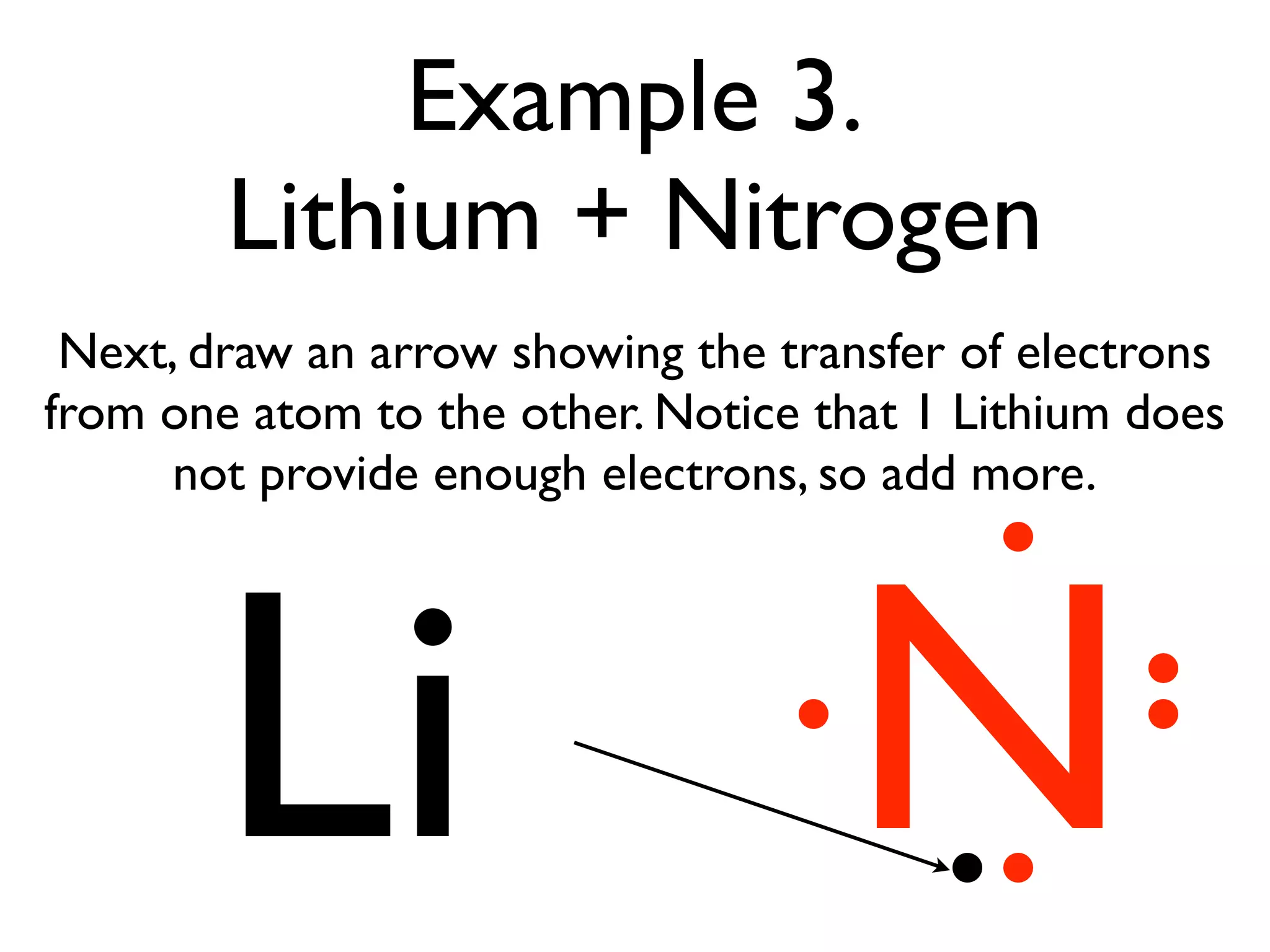 Example 3.
        Lithium + Nitrogen
 Next, draw an arrow showing the transfer of electrons
from one atom to the other. Notice that 1 Lithium does
      not provide enough electrons, so add more.




       Li                           N
 
