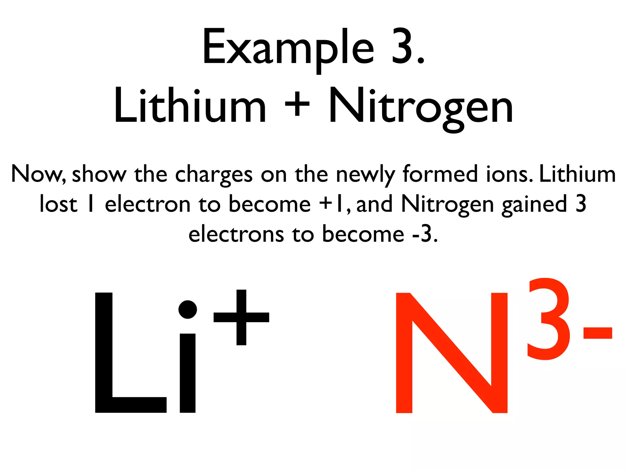 Example 3.
         Lithium + Nitrogen
Now, show the charges on the newly formed ions. Lithium
  lost 1 electron to become +1, and Nitrogen gained 3
                 electrons to become -3.




      Li +                       N3-
 