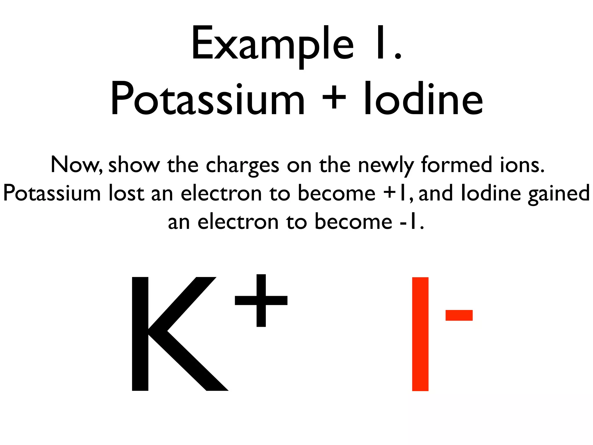 Example 1.
          Potassium + Iodine
    Now, show the charges on the newly formed ions.
Potassium lost an electron to become +1, and Iodine gained
                 an electron to become -1.




           K+                          I -
 