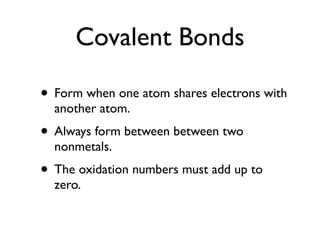 Covalent Bonds

• Form when one atom shares electrons with
  another atom.
• Always form between between two
  nonmetals.
• The oxidation numbers must add up to
  zero.
 