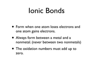 Ionic Bonds

• Form when one atom loses electrons and
  one atom gains electrons.
• Always form between a metal and a
  nonmetal. (never between two nonmetals)
• The oxidation numbers must add up to
  zero.
 