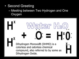 • Second Greeting
– Meeting between Two Hydrogen and One
Oxygen
– H O
–H
–O-
HDihydrogen Monoxide (DHMO) is a
colorless and odorless chemical
compound, also referred to by some as
Dihydrogen Oxide.
 