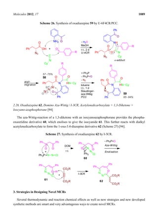 Molecules 2012, 17 1089
Scheme 26. Synthesis of oxadiazepine 59 by U-6F4CR/PCC.
2.26. Oxadiazepine 62, Domino Aza-Wittig / I-3CR, Acetylenedicarboxylate + 1,3-Diketone +
Isocyano-azaphosphorane [94]
The aza-Wittig-reaction of a 1,3-diketone with an isocyanoazaphosphorane provides the phospha-
oxazetidine derivative 60, which enolises to give the isocyanide 61. This further reacts with dialkyl
acetylenedicarboxylate to form the 1-oxa-3.4-diazepine derivative 62 (Scheme 27) [94].
Scheme 27. Synthesis of oxadiazepine 62 by I-3CR.
Ph Ph
O O
Aza-Wittig
Ph3P N N C
+
DCM
r.t.
Ph Ph
O
P
Ph3
N O
N
C
Ph Ph
N O H
N
C
Enolisation
CO2R
CO2R
I-3CR N
N
O
+
Ph
Ph
CO2R
CO2R
60
61
62
- Ph3P=O
3. Strategies in Designing Novel MCRs
Several thermodynamic and reaction chemical effects as well as new strategies and new developed
synthetic methods are smart and very advantageous ways to create novel MCRs.
 
