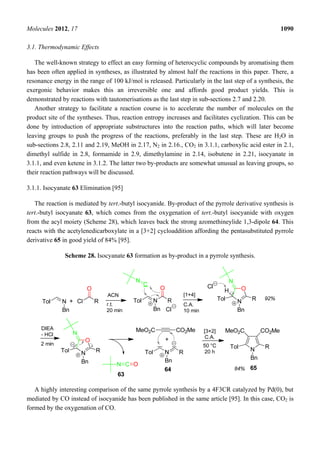 Molecules 2012, 17 1090
3.1. Thermodynamic Effects
The well-known strategy to effect an easy forming of heterocyclic compounds by aromatising them
has been often applied in syntheses, as illustrated by almost half the reactions in this paper. There, a
resonance energy in the range of 100 kJ/mol is released. Particularly in the last step of a synthesis, the
exergonic behavior makes this an irreversible one and affords good product yields. This is
demonstrated by reactions with tautomerisations as the last step in sub-sections 2.7 and 2.20.
Another strategy to facilitate a reaction course is to accelerate the number of molecules on the
product site of the syntheses. Thus, reaction entropy increases and facilitates cyclization. This can be
done by introduction of appropriate substructures into the reaction paths, which will later become
leaving groups to push the progress of the reactions, preferably in the last step. These are H2O in
sub-sections 2.8, 2.11 and 2.19, MeOH in 2.17, N2 in 2.16., CO2 in 3.1.1, carboxylic acid ester in 2.1,
dimethyl sulfide in 2.8, formamide in 2.9, dimethylamine in 2.14, isobutene in 2.21, isocyanate in
3.1.1, and even ketene in 3.1.2. The latter two by-products are somewhat unusual as leaving groups, so
their reaction pathways will be discussed.
3.1.1. Isocyanate 63 Elimination [95]
The reaction is mediated by tert.-butyl isocyanide. By-product of the pyrrole derivative synthesis is
tert.-butyl isocyanate 63, which comes from the oxygenation of tert.-butyl isocyanide with oxygen
from the acyl moiety (Scheme 28), which leaves back the strong azomethineylide 1,3-dipole 64. This
reacts with the acetylenedicarboxylate in a [3+2] cycloaddition affording the pentasubstituted pyrrole
derivative 65 in good yield of 84% [95].
Scheme 28. Isocyanate 63 formation as by-product in a pyrrole synthesis.
A highly interesting comparison of the same pyrrole synthesis by a 4F3CR catalyzed by Pd(0), but
mediated by CO instead of isocyanide has been published in the same article [95]. In this case, CO2 is
formed by the oxygenation of CO.
 