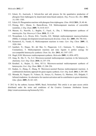 Molecules 2012, 17 1102
111. Eckert, H.; Auerweck, J. Solvent-free and safe process for the quantitative production of
phosgene from triphosgene by deactivated imino-based catalysts. Org. Process Res. Dev. 2010,
14, 1501–1505.
112. Eckert, H. Phosgenation reactions with phosgene from triphosgene. Chim. OGGI 2011, 29, 40–46.
113. Pirrung, M.C.; Ghorai, S.; Ibarra-Rivera, T.R. Multicomponent reactions of convertible
isonitriles. J. Org. Chem. 2009, 74, 4110–4117.
114. Masson, G.; Neuville, L.; Bughin, C.; Fayol, A.; Zhu, J. Multicomponent syntheses of
macrocycles. Top. Heterocycl. Chem. 2010, 25, 1–24.
115. Wessjohann, L.A.; Rivera, D.G.; Vercillo, O.E. Multiple multicomponent macrocyclisations
(MiBs): A strategic development toward macrocycle diversity. Chem. Rev. 2009, 109, 796–814.
116. Kumaravel, K.; Vasuki, G. Multicomponent reactions in water. Curr. Org. Chem. 2009, 13,
1820–1841.
117. Isambert, N.; Duque, M.; del Mar, S.; Plaquevent, J.-C.; Genisson, Y.; Rodriguez, J.;
Constantieux, T. Multicomponent reactions and ionic liquids: A perfect synergy for
eco-compatible heterocyclic synthesis. Chem. Soc. Rev. 2011, 40, 1347–1357.
118. Hugel, H.M. Microwave multicomponent synthesis. Molecules 2009, 14, 4936–4972.
119. Jiang, B.; Shi, F.; Tu, S.-J. Microwave-assisted multicomponent reactions in the heterocyclic
chemistry. Curr. Org. Chem. 2010, 14, 357–378.
120. Kruithof, A.; Ruijter, E.; Orru, R.V.A. Microwave-assisted multicomponent synthesis of
heterocycles. Curr. Org. Chem. 2011, 15, 204–236.
121. Kadam, A.; Zhang, Z.; Zhang, W. Microwave-assisted fluorous multicomponent reactions. A
combinatorial chemistry approach for green organic synthesis. Curr. Org. Synth. 2011, 8, 295–309.
122. Miranda, R.; Noguez, O.; Velasco, B.; Arroyo, G.; Penieres, G.; Martinez, J.O.; Delgado, F.
Infrared irradiation: An alternative for reaction activation and its contribution to green chemistry.
Educ. Quim. 2009, 20, 421–425.
© 2012 by the authors; licensee MDPI, Basel, Switzerland. This article is an open access article
distributed under the terms and conditions of the Creative Commons Attribution license
(http://creativecommons.org/licenses/by/3.0/).
 
