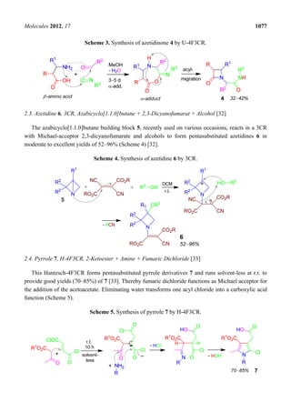 Molecules 2012, 17 1077
Scheme 3. Synthesis of azetidinone 4 by U-4F3CR.
2.3. Azetidine 6, 3CR, Azabicyclo[1.1.0]butane + 2,3-Dicyanofumarat + Alcohol [32]
The azabicyclo[1.1.0]butane building block 5, recently used on various occasions, reacts in a 3CR
with Michael-acceptor 2,3-dicyanofumarate and alcohols to form pentasubstituted azetidines 6 in
moderate to excellent yields of 52–96% (Scheme 4) [32].
Scheme 4. Synthesis of azetidine 6 by 3CR.
2.4. Pyrrole 7, H-4F3CR, 2-Ketoester + Amine + Fumaric Dichloride [33]
This Hantzsch-4F3CR forms pentasubstituted pyrrole derivatives 7 and runs solvent-less at r.t. to
provide good yields (70–85%) of 7 [33]. Thereby fumaric dichloride functions as Michael acceptor for
the addition of the acetoacetate. Eliminating water transforms one acyl chloride into a carboxylic acid
function (Scheme 5).
Scheme 5. Synthesis of pyrrole 7 by H-4F3CR.
 