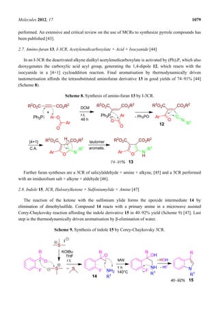 Molecules 2012, 17 1079
performed. An extensive and critical review on the use of MCRs to synthesize pyrrole compounds has
been published [43].
2.7. Amino-furan 13, I-3CR, Acetylenedicarboxylate + Acid + Isocyanide [44]
In an I-3CR the deactivated alkyne dialkyl acetylenedicarboxylate is activated by (Ph)3P, which also
deoxygenates the carboxylic acid acyl group, generating the 1,4-dipole 12, which reacts with the
isocyanide in a [4+1] cycloaddition reaction. Final aromatisation by thermodynamically driven
tautomerisation affords the tetrasubstituted aminofuran derivative 13 in good yields of 74–91% [44]
(Scheme 8).
Scheme 8. Synthesis of amino-furan 13 by I-3CR.
Further furan syntheses are a 3CR of salicylaldehyde + amine + alkyne, [45] and a 3CR performed
with an imidazolium salt + alkyne + aldehyde [46].
2.8. Indole 15, 3CR, Haloarylketone + Sulfoniumylide + Amine [47]
The reaction of the ketone with the sulfonium ylide forms the epoxide intermediate 14 by
elimination of dimethylsulfide. Compound 14 reacts with a primary amine in a microwave assisted
Corey-Chaykovsky reaction affording the indole derivative 15 in 40–92% yield (Scheme 9) [47]. Last
step is the thermodynamically driven aromatisation by β-elimination of water.
Scheme 9. Synthesis of indole 15 by Corey-Chaykovsky 3CR.
 
