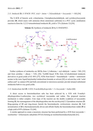 Molecules 2012, 17 1081
2.11. Imidazole 21, U-5F4CR / PCC, Acid + Amine + 2-Ketoaldehyde + Isocyanide / + NH3 [54]
The U-4CR of benzoic acid, n-butylamine, 2-ketophenylacetaldehyde, and cyclohexylisocyanide
provides 20, which reacts with ammonia (from ammonium carbonate) in a PCC cyclic amidination
reaction to form the 1,2,3,5-tetrasubstituted imidazole 21, yield is 73% (Scheme 12) [54].
Scheme 12. Synthesis of imidazole 21 by U-5F4CR/PCC.
Further syntheses of imidazoles are MCRs from 1,2-diketone + aryl aldehyde + amine + NH3 [55]
and from aziridine + alkyne + TsN3 [56]. TosMIC-based 3CRs form 4,5-disubstituted imidazole
derivatives in good yields of 62–86% [57]. 4CRs from benzil + benzaldehyde + aniline + ammonium
acetate in the ionic liquid butylmethyl imidazolium bromide as solvent [58] or solvent-free with “solid
carbon acid” as catalyst [59] and both conventional or microwave-assisted, provide tetraaryl-substituted
imidazoles both in very good yields.
2.12. Imidazolium Salt 25, I-3CR, N-methyldihydropyridin + 2 x Isocyanide + Iodine [60]
A direct access to benzimidazolium salts has been achieved by a 3CR with N-methyl-
dihydropyridine-3-carboxylate, two cyclohexyl isocyanides and iodine. The proposed reaction
mechanism is rather complex. Core steps of the reaction are the double α-addition of isocyanides
forming 22, the rearrangement of the dihydropyridine into the aza-bicyclo[2.2.2]octadiene structure 23.
Ring-opening of 23 and ring-closure furnish the benzimidazolic zwittwerionic structure 24. Full
aromatisation of 24 is thermodynamically driven and affords finally the benzimidazolium iodide 25 in
a high yield of 85% (Scheme 13) [60].
A similar approach to create a mesoionic structure has been performed by a 3CR from isocyanide +
isochinoline + trifuoroacetic anhydride (TFAA) forming an isochinolinoimidazoliumylide [61].
 