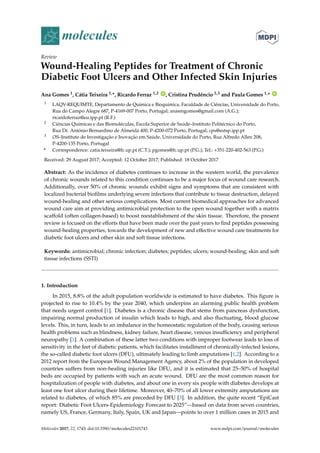 molecules
Review
Wound-Healing Peptides for Treatment of Chronic
Diabetic Foot Ulcers and Other Infected Skin Injuries
Ana Gomes 1, Cátia Teixeira 1,*, Ricardo Ferraz 1,2 ID
, Cristina Prudêncio 2,3 and Paula Gomes 1,* ID
1 LAQV-REQUIMTE, Departamento de Química e Bioquímica, Faculdade de Ciências, Universidade do Porto,
Rua do Campo Alegre 687, P-4169-007 Porto, Portugal; anasmgomes@gmail.com (A.G.);
ricardoferraz@eu.ipp.pt (R.F.)
2 Ciências Químicas e das Biomoléculas, Escola Superior de Saúde–Instituto Politécnico do Porto,
Rua Dr. António Bernardino de Almeida 400, P-4200-072 Porto, Portugal; cps@estsp.ipp.pt
3 i3S–Instituto de Investigação e Inovação em Saúde, Universidade do Porto, Rua Alfredo Allen 208,
P-4200-135 Porto, Portugal
* Correspondence: catia.teixeira@fc.up.pt (C.T.); pgomes@fc.up.pt (P.G.); Tel.: +351-220-402-563 (P.G.)
Received: 29 August 2017; Accepted: 12 October 2017; Published: 18 October 2017
Abstract: As the incidence of diabetes continues to increase in the western world, the prevalence
of chronic wounds related to this condition continues to be a major focus of wound care research.
Additionally, over 50% of chronic wounds exhibit signs and symptoms that are consistent with
localized bacterial biofilms underlying severe infections that contribute to tissue destruction, delayed
wound-healing and other serious complications. Most current biomedical approaches for advanced
wound care aim at providing antimicrobial protection to the open wound together with a matrix
scaffold (often collagen-based) to boost reestablishment of the skin tissue. Therefore, the present
review is focused on the efforts that have been made over the past years to find peptides possessing
wound-healing properties, towards the development of new and effective wound care treatments for
diabetic foot ulcers and other skin and soft tissue infections.
Keywords: antimicrobial; chronic infection; diabetes; peptides; ulcers; wound-healing; skin and soft
tissue infections (SSTI)
1. Introduction
In 2015, 8.8% of the adult population worldwide is estimated to have diabetes. This figure is
projected to rise to 10.4% by the year 2040, which underpins an alarming public health problem
that needs urgent control [1]. Diabetes is a chronic disease that stems from pancreas dysfunction,
impairing normal production of insulin which leads to high, and also fluctuating, blood glucose
levels. This, in turn, leads to an imbalance in the homeostatic regulation of the body, causing serious
health problems such as blindness, kidney failure, heart disease, venous insufficiency and peripheral
neuropathy [1]. A combination of these latter two conditions with improper footwear leads to loss of
sensitivity in the feet of diabetic patients, which facilitates installment of chronically-infected lesions,
the so-called diabetic foot ulcers (DFU), ultimately leading to limb amputations [1,2]. According to a
2012 report from the European Wound Management Agency, about 2% of the population in developed
countries suffers from non-healing injuries like DFU, and it is estimated that 25–50% of hospital
beds are occupied by patients with such an acute wound. DFU are the most common reason for
hospitalization of people with diabetes, and about one in every six people with diabetes develops at
least one foot ulcer during their lifetime. Moreover, 40–70% of all lower extremity amputations are
related to diabetes, of which 85% are preceded by DFU [3]. In addition, the quite recent “EpiCast
report: Diabetic Foot Ulcers-Epidemiology Forecast to 2025”—based on data from seven countries,
namely US, France, Germany, Italy, Spain, UK and Japan—points to over 1 million cases in 2015 and
Molecules 2017, 22, 1743; doi:10.3390/molecules22101743 www.mdpi.com/journal/molecules
 
