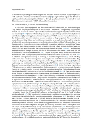 Molecules 2019, 24, 4620 10 of 20
of the immunological responses to these particles. Since the immune receptors recognizing nucleic
acids are located in various compartments within a cell [35], it is plausible to expect that delivery to
a particular intracellular compartment achieved through specific nanocarriers would help to elicit
different immune responses to NANPs delivered by these carriers.
3.5. Properties Beneficial for Vaccines and Immunotherapy
NANPs have several properties that make them attractive for vaccines and immunotherapies.
They activate antigen-presenting cells to produce type I interferons. This property suggests that
NANPs can be used as vaccine adjuvants because interferons support dendritic cell maturation
and function [105–107]. Since inflammatory responses to adjuvant may vary dramatically between
individuals [13], by varying physicochemical properties of NANPs one may personalize a vaccine so
that the level and the type of the interferon response is optimal for the given patient. This personalization
would allow providing efficacy and avoid immune-mediated adverse effects. A thorough investigation
to link specific genomic, transcriptomic, metabolomic and microbiota profiles of a donor to the type and
the magnitude of the interferon response would enable personalized selection of optimal NANP-based
adjuvants. Type I interferons are proven to have therapeutic effects against viral infections and
cancer; they are also considered for the therapy of multiple sclerosis [108–110]. Recombinant
interferon-alpha, for example, is used in the clinic to treat hepatitis C infections [111] and is the first line
of treatment for chronic myeloid leukemia [112]. Despite unarguable benefit of this drug, its systemic
distribution is often accompanied by immune-mediated adverse effects such as fever and chills [113].
In addition, some patients develop an antibody to recombinant proteins [114]. Such anti-drug
antibodies have a variety of consequences including but not limited to neutralization of the drug
product. In the presence of the neutralizing antibodies the drug product loses its efficacy [115]. Protein
engineering and modification with polyethylene glycol (PEG) are common strategies to mitigate
the risk of immunogenicity of recombinant protein therapeutics [115]. Unlike the original expectations,
PEGylation is proven not to be a panacea from the immunogenicity of recombinant protein therapies.
There is an increasing number of reports about the immunogenicity of the PEG molecules and rising
prevalence of anti-PEG antibodies in the blood of healthy individuals [116–118]. These recent concerns
dictate the need for alternative solutions to overcome the problems associated with the immunogenicity
of recombinant interferon therapeutics. NANPs could potentially address these problems by bypassing
the use of recombinant interferons. Using different nanocarriers, NANPs can be delivered to liver
or myeloid cells in the blood, and induce hosts’ own type I interferons. For example, Hong et al.
demonstrated that DNA and RNA NANPs induce all members of the type I interferon family (interferon
alpha, interferon beta, interferon omega) [87]. Targeted delivery of these NANPs to the cells or tissue
of interest would enable local interferon induction and bypass systemic toxicity, while body’s own type
I interferons would not be immunogenic. More studies are needed to verify this attractive hypothesis.
Another interesting property is the ability of NANPs to induce type III interferons. Specifically,
Hong et al. found that DNA and RNA cubes, as well as other DNA and RNA NANPs, induce
interferon lambda [87]. This interferon is less potent than type I interferons and provides anti-viral
protection at the epithelial barrier with minimal damaging inflammation [119]. Therefore, it can be
used to control viral infections at the local level. Similar to the ideas discussed above for the type I
interferon, I, therefore, hypothesize that local administration of NANPs may induce the body’s natural
response against viral infections via the induction of type III interferons and without the complications
associated with recombinant protein therapies. Additionally, interferon lambda is thought to have
anti-cancer activity, and, therefore, is widely considered for cancer therapy [120]. Interestingly, despite
overlapping functions and unlike type I interferons, the expression of receptors to interferon lambda
is limited to specific tissues in that it is expressed at high levels in the liver, prostate, and lung [120].
It is also selectively expressed in keratinocytes and melanocyte, but not in other cell types present
in the skin [120]. Therefore, therapy for cancerous lesions in these organs would benefit from type III
interferon therapy. It would be interesting to understand whether the NANPs used in the studies by
 