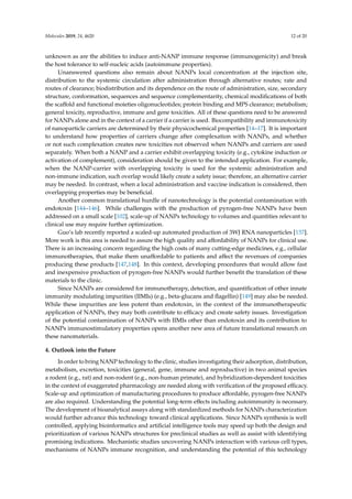 Molecules 2019, 24, 4620 12 of 20
unknown as are the abilities to induce anti-NANP immune response (immunogenicity) and break
the host tolerance to self-nucleic acids (autoimmune properties).
Unanswered questions also remain about NANPs local concentration at the injection site,
distribution to the systemic circulation after administration through alternative routes; rate and
routes of clearance; biodistribution and its dependence on the route of administration, size, secondary
structure, conformation, sequences and sequence complementarity, chemical modifications of both
the scaffold and functional moieties oligonucleotides; protein binding and MPS clearance; metabolism;
general toxicity, reproductive, immune and gene toxicities. All of these questions need to be answered
for NANPs alone and in the context of a carrier if a carrier is used. Biocompatibility and immunotoxicity
of nanoparticle carriers are determined by their physicochemical properties [14–17]. It is important
to understand how properties of carriers change after complexation with NANPs, and whether
or not such complexation creates new toxicities not observed when NANPs and carriers are used
separately. When both a NANP and a carrier exhibit overlapping toxicity (e.g., cytokine induction or
activation of complement), consideration should be given to the intended application. For example,
when the NANP-carrier with overlapping toxicity is used for the systemic administration and
non-immune indication, such overlap would likely create a safety issue; therefore, an alternative carrier
may be needed. In contrast, when a local administration and vaccine indication is considered, then
overlapping properties may be beneficial.
Another common translational hurdle of nanotechnology is the potential contamination with
endotoxin [144–146]. While challenges with the production of pyrogen-free NANPs have been
addressed on a small scale [102], scale-up of NANPs technology to volumes and quantities relevant to
clinical use may require further optimization.
Guo’s lab recently reported a scaled-up automated production of 3WJ RNA nanoparticles [137].
More work is this area is needed to assure the high quality and affordability of NANPs for clinical use.
There is an increasing concern regarding the high costs of many cutting-edge medicines, e.g., cellular
immunotherapies, that make them unaffordable to patients and affect the revenues of companies
producing these products [147,148]. In this context, developing procedures that would allow fast
and inexpensive production of pyrogen-free NANPs would further benefit the translation of these
materials to the clinic.
Since NANPs are considered for immunotherapy, detection, and quantification of other innate
immunity modulating impurities (IIMIs) (e.g., beta-glucans and flagellin) [149] may also be needed.
While these impurities are less potent than endotoxin, in the context of the immunotherapeutic
application of NANPs, they may both contribute to efficacy and create safety issues. Investigation
of the potential contamination of NANPs with IIMIs other than endotoxin and its contribution to
NANPs immunostimulatory properties opens another new area of future translational research on
these nanomaterials.
4. Outlook into the Future
In order to bring NANP technology to the clinic, studies investigating their adsorption, distribution,
metabolism, excretion, toxicities (general, gene, immune and reproductive) in two animal species
a rodent (e.g., rat) and non-rodent (e.g., non-human primate), and hybridization-dependent toxicities
in the context of exaggerated pharmacology are needed along with verification of the proposed efficacy.
Scale-up and optimization of manufacturing procedures to produce affordable, pyrogen-free NANPs
are also required. Understanding the potential long-term effects including autoimmunity is necessary.
The development of bioanalytical assays along with standardized methods for NANPs characterization
would further advance this technology toward clinical applications. Since NANPs synthesis is well
controlled, applying bioinformatics and artificial intelligence tools may speed up both the design and
prioritization of various NANPs structures for preclinical studies as well as assist with identifying
promising indications. Mechanistic studies uncovering NANPs interaction with various cell types,
mechanisms of NANPs immune recognition, and understanding the potential of this technology
 