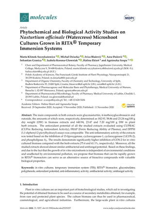 molecules
Article
Phytochemical and Biological Activity Studies on
Nasturtium officinale (Watercress) Microshoot
Cultures Grown in RITA® Temporary
Immersion Systems
Marta Klimek-Szczykutowicz 1 , Michał Dziurka 2 , Ivica Blažević 3 , Azra Ðulović 3 ,
Sebastian Granica 4 , Izabela Korona-Glowniak 5 , Halina Ekiert 1 and Agnieszka Szopa 1,*
1 Chair and Department of Pharmaceutical Botany, Faculty of Pharmacy, Jagiellonian University, Medical
College, Medyczna 9, 30-688 Kraków, Poland; marta.klimek-szczykutowicz@doctoral.uj.edu.pl (M.K.-S.);
halina.ekiert@uj.edu.pl (H.E.)
2 Polish Academy of Sciences, The Franciszek Górski Institute of Plant Physiology, Niezapominajek 21,
30-239 Kraków, Poland; m.dziurka@ifr-pan.edu.pl
3 Department of Organic Chemistry, Faculty of Chemistry and Technology, University of Split,
Rud̄era Boškovića 35, 21000 Split, Croatia; blazevic@ktf-split.hr (I.B.); azra@ktf-split.hr (A.Ð.)
4 Department of Pharmacognosy and Molecular Basis and Phytotherapy, Medical University of Warsaw,
Banacha 1, 02-097 Warszawa, Poland; sgranica@wum.edu.pl
5 Department of Pharmaceutical Microbiology, Faculty of Pharmacy, Medical University of Lublin, Chodźki 1,
20-093 Lublin, Poland; iza.glowniak@umlub.pl
* Correspondence: a.szopa@uj.edu.pl; Tel.: +48-12-620-5436
Academic Editors: Halina Ekiert and Agnieszka Szopa
Received: 29 September 2020; Accepted: 9 November 2020; Published: 11 November 2020


Abstract: The main compounds in both extracts were gluconasturtiin, 4-methoxyglucobrassicin and
rutoside, the amounts of which were, respectively, determined as 182.93, 58.86 and 23.24 mg/100 g
dry weight (DW) in biomass extracts and 640.94, 23.47 and 7.20 mg/100 g DW in plant
herb extracts. The antioxidant potential of all the studied extracts evaluated using CUPRAC
(CUPric Reducing Antioxidant Activity), FRAP (Ferric Reducing Ability of Plasma), and DPPH
(1,1-diphenyl-2-picrylhydrazyl) assays was comparable. The anti-inflammatory activity of the extracts
was tested based on the inhibition of 15-lipoxygenase, cyclooxygenase-1, cyclooxygenase-2 (COX-2),
and phospholipase A2. The results demonstrate significantly higher inhibition of COX-2 for in vitro
cultured biomass compared with the herb extracts (75.4 and 41.1%, respectively). Moreover, all the
studied extracts showed almost similar antibacterial and antifungal potential. Based on these findings,
and due to the fact that the growth of in vitro microshoots is independent of environmental conditions
and unaffected by environmental pollution, we propose that biomass that can be rapidly grown
in RITA® bioreactors can serve as an alternative source of bioactive compounds with valuable
biological properties.
Keywords: in vitro cultures; temporary immersion system (TIS); RITA® bioreactor; glucosinolates;
polyphenols; antioxidant potential; anti-inflammatory activity; antibacterial activity; antifungal activity
1. Introduction
Plant in vitro cultures are an important part of biotechnological studies, which aid in investigating
the potential of obtained biomass to be used as a source of secondary metabolites obtained, for example,
from rare and protected plant species. The culture biomass can thus be used in pharmaceutical,
cosmetological, and agricultural industries. Furthermore, the large-scale plant in vitro cultures
Molecules 2020, 25, 5257; doi:10.3390/molecules25225257 www.mdpi.com/journal/molecules
 